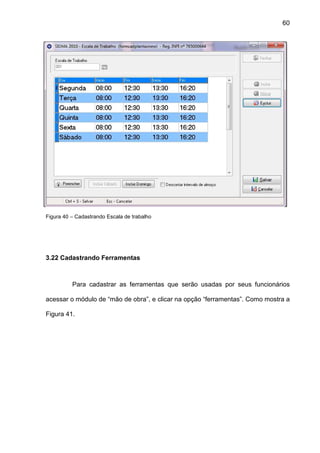 60
Figura 40 – Cadastrando Escala de trabalho
3.22 Cadastrando Ferramentas
Para cadastrar as ferramentas que serão usadas por seus funcionários
acessar o módulo de “mão de obra”, e clicar na opção “ferramentas”. Como mostra a
Figura 41.
 