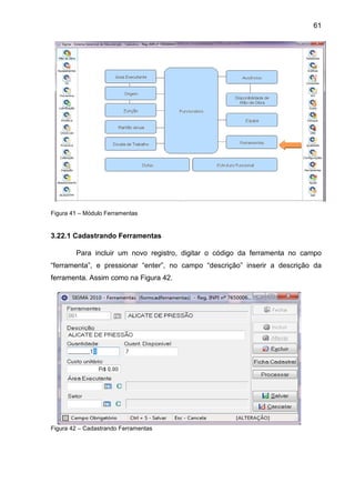 61
Figura 41 – Módulo Ferramentas
3.22.1 Cadastrando Ferramentas
Para incluir um novo registro, digitar o código da ferramenta no campo
“ferramenta”, e pressionar “enter”, no campo “descrição” inserir a descrição da
ferramenta. Assim como na Figura 42.
Figura 42 – Cadastrando Ferramentas
 