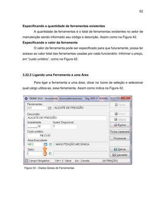 62
Especificando a quantidade de ferramentas existentes
A quantidade de ferramentas é o total de ferramentas existentes no setor de
manutenção sendo informado seu código e descrição. Assim como na Figura 42.
Especificando o valor da ferramenta
O valor da ferramenta pode ser especificado para que futuramente, possa ter
acesso ao valor total das ferramentas usadas por cada funcionário. Informar o preço,
em “custo unitário”, como na Figura 42.
3.22.2 Ligando uma Ferramenta a uma Área
Para ligar a ferramenta a uma área, clicar no ícone de seleção e selecionar
qual cargo utiliza-se, essa ferramenta. Assim como indica na Figura 42.
Figura 43 – Dados Gerais de Ferramentas
 