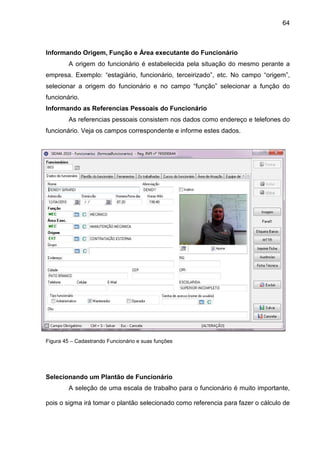 64
Informando Origem, Função e Área executante do Funcionário
A origem do funcionário é estabelecida pela situação do mesmo perante a
empresa. Exemplo: “estagiário, funcionário, terceirizado”, etc. No campo “origem”,
selecionar a origem do funcionário e no campo “função” selecionar a função do
funcionário.
Informando as Referencias Pessoais do Funcionário
As referencias pessoais consistem nos dados como endereço e telefones do
funcionário. Veja os campos correspondente e informe estes dados.
Figura 45 – Cadastrando Funcionário e suas funções
Selecionando um Plantão de Funcionário
A seleção de uma escala de trabalho para o funcionário é muito importante,
pois o sigma irá tomar o plantão selecionado como referencia para fazer o cálculo de
 
