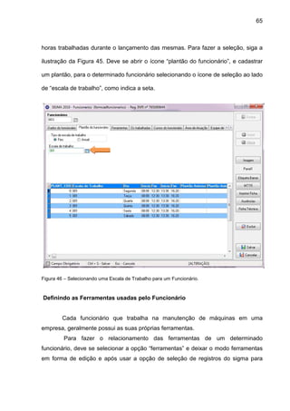 65
horas trabalhadas durante o lançamento das mesmas. Para fazer a seleção, siga a
ilustração da Figura 45. Deve se abrir o ícone “plantão do funcionário”, e cadastrar
um plantão, para o determinado funcionário selecionando o ícone de seleção ao lado
de “escala de trabalho”, como indica a seta.
Figura 46 – Selecionando uma Escala de Trabalho para um Funcionário.
Definindo as Ferramentas usadas pelo Funcionário
Cada funcionário que trabalha na manutenção de máquinas em uma
empresa, geralmente possui as suas próprias ferramentas.
Para fazer o relacionamento das ferramentas de um determinado
funcionário, deve se selecionar a opção “ferramentas” e deixar o modo ferramentas
em forma de edição e após usar a opção de seleção de registros do sigma para
 
