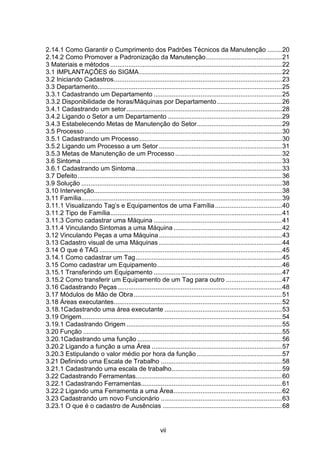 vii
2.14.1 Como Garantir o Cumprimento dos Padrões Técnicos da Manutenção ........20
2.14.2 Como Promover a Padronização da Manutenção..........................................21
3 Materiais e métodos...............................................................................................22
3.1 IMPLANTAÇÕES do SIGMA...............................................................................22
3.2 Iniciando Cadastros.............................................................................................23
3.3 Departamento......................................................................................................25
3.3.1 Cadastrando um Departamento .......................................................................25
3.3.2 Disponibilidade de horas/Máquinas por Departamento....................................26
3.4.1 Cadastrando um setor......................................................................................28
3.4.2 Ligando o Setor a um Departamento ...............................................................29
3.4.3 Estabelecendo Metas de Manutenção do Setor...............................................29
3.5 Processo .............................................................................................................30
3.5.1 Cadastrando um Processo...............................................................................30
3.5.2 Ligando um Processo a um Setor ....................................................................31
3.5.3 Metas de Manutenção de um Processo ...........................................................32
3.6 Sintoma ...............................................................................................................33
3.6.1 Cadastrando um Sintoma.................................................................................33
3.7 Defeito.................................................................................................................36
3.9 Solução ...............................................................................................................38
3.10 Intervenção........................................................................................................38
3.11 Família...............................................................................................................39
3.11.1 Visualizando Tag’s e Equipamentos de uma Família.....................................40
3.11.2 Tipo de Família...............................................................................................41
3.11.3 Como cadastrar uma Máquina .......................................................................41
3.11.4 Vinculando Sintomas a uma Máquina ............................................................42
3.12 Vinculando Peças a uma Máquina....................................................................43
3.13 Cadastro visual de uma Máquinas ....................................................................44
3.14 O que é TAG .....................................................................................................45
3.14.1 Como cadastrar um Tag.................................................................................45
3.15 Como cadastrar um Equipamento.....................................................................46
3.15.1 Transferindo um Equipamento .......................................................................47
3.15.2 Como transferir um Equipamento de um Tag para outro ...............................47
3.16 Cadastrando Peças...........................................................................................48
3.17 Módulos de Mão de Obra..................................................................................51
3.18 Áreas executantes.............................................................................................52
3.18.1Cadastrando uma área executante .................................................................53
3.19 Origem...............................................................................................................54
3.19.1 Cadastrando Origem ......................................................................................55
3.20 Função ..............................................................................................................55
3.20.1Cadastrando uma função ................................................................................56
3.20.2 Ligando a função a uma Área ........................................................................57
3.20.3 Estipulando o valor médio por hora da função ...............................................57
3.21 Definindo uma Escala de Trabalho ...................................................................58
3.21.1 Cadastrando uma escala de trabalho.............................................................59
3.22 Cadastrando Ferramentas.................................................................................60
3.22.1 Cadastrando Ferramentas..............................................................................61
3.22.2 Ligando uma Ferramenta a uma Área............................................................62
3.23 Cadastrando um novo Funcionário ...................................................................63
3.23.1 O que é o cadastro de Ausências ..................................................................68
 