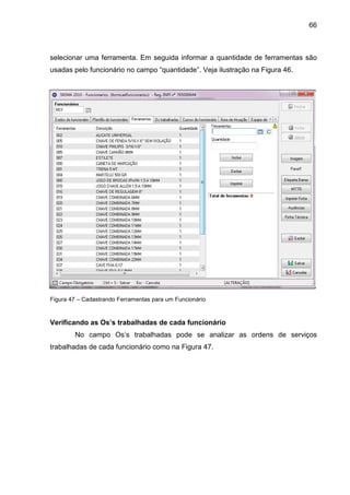 66
selecionar uma ferramenta. Em seguida informar a quantidade de ferramentas são
usadas pelo funcionário no campo “quantidade”. Veja ilustração na Figura 46.
Figura 47 – Cadastrando Ferramentas para um Funcionário
Verificando as Os’s trabalhadas de cada funcionário
No campo Os’s trabalhadas pode se analizar as ordens de serviços
trabalhadas de cada funcionário como na Figura 47.
 