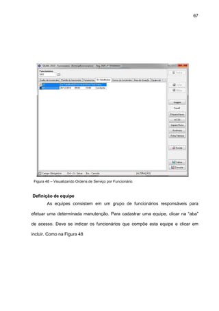67
Figura 48 – Visualizando Ordens de Serviço por Funcionário
Definição de equipe
As equipes consistem em um grupo de funcionários responsáveis para
efetuar uma determinada manutenção. Para cadastrar uma equipe, clicar na “aba”
de acesso. Deve se indicar os funcionários que compõe esta equipe e clicar em
incluir. Como na Figura 48
 