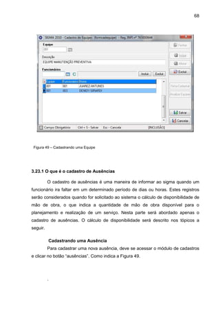 68
Figura 49 – Cadastrando uma Equipe
3.23.1 O que é o cadastro de Ausências
O cadastro de ausências é uma maneira de informar ao sigma quando um
funcionário ira faltar em um determinado período de dias ou horas. Estes registros
serão considerados quando for solicitado ao sistema o cálculo de disponibilidade de
mão de obra, o que indica a quantidade de mão de obra disponível para o
planejamento e realização de um serviço. Nesta parte será abordado apenas o
cadastro de ausências. O cálculo de disponibilidade será descrito nos tópicos a
seguir.
Cadastrando uma Ausência
Para cadastrar uma nova ausência, deve se acessar o módulo de cadastros
e clicar no botão “ausências”. Como indica a Figura 49.
.
 