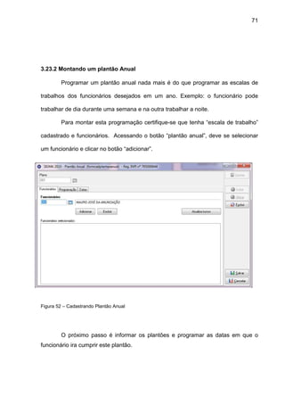 71
3.23.2 Montando um plantão Anual
Programar um plantão anual nada mais é do que programar as escalas de
trabalhos dos funcionários desejados em um ano. Exemplo: o funcionário pode
trabalhar de dia durante uma semana e na outra trabalhar a noite.
Para montar esta programação certifique-se que tenha “escala de trabalho”
cadastrado e funcionários. Acessando o botão “plantão anual”, deve se selecionar
um funcionário e clicar no botão “adicionar”.
Figura 52 – Cadastrando Plantão Anual
O próximo passo é informar os plantões e programar as datas em que o
funcionário ira cumprir este plantão.
 