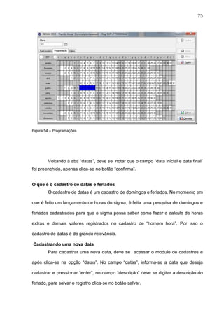 73
Figura 54 – Programações
Voltando à aba “datas”, deve se notar que o campo “data inicial e data final”
foi preenchido, apenas clica-se no botão “confirma”.
O que é o cadastro de datas e feriados
O cadastro de datas é um cadastro de domingos e feriados. No momento em
que é feito um lançamento de horas do sigma, é feita uma pesquisa de domingos e
feriados cadastrados para que o sigma possa saber como fazer o calculo de horas
extras e demais valores registrados no cadastro de “homem hora”. Por isso o
cadastro de datas é de grande relevância.
Cadastrando uma nova data
Para cadastrar uma nova data, deve se acessar o modulo de cadastros e
após clica-se na opção “datas”. No campo “datas”, informa-se a data que deseja
cadastrar e pressionar “enter”, no campo “descrição” deve se digitar a descrição do
feriado, para salvar o registro clica-se no botão salvar.
 