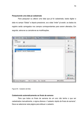 74
Pesquisando uma data já cadastrada
Para pesquisar ou alterar uma data que já foi cadastrada, basta digitar a
data no campo “Datas” e depois pressionar, se a data ”enter” já existir, os dados do
registro serão carregados nos campos correspondentes para serem alterados. Em
seguida, salva-se ou cancela-se as modificações.
Figura 55 – Cadastro de Data
Cadastrando automaticamente os finais de semana
Para que todos os finais de semana de um ano não tenha o que ser
cadastrados manualmente, o sigma oferece o “cadastro rápido de finais de semana”.
Deve se selecionar esta página para efetuar o cadastro.
 