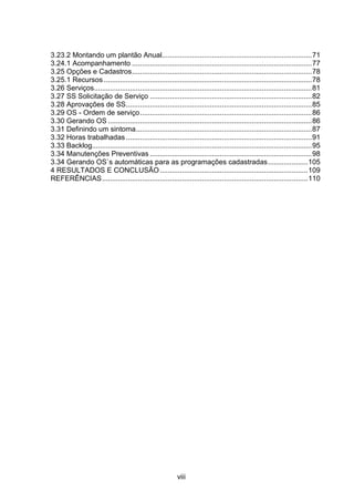 viii
3.23.2 Montando um plantão Anual...........................................................................71
3.24.1 Acompanhamento ..........................................................................................77
3.25 Opções e Cadastros..........................................................................................78
3.25.1 Recursos ........................................................................................................78
3.26 Serviços.............................................................................................................81
3.27 SS Solicitação de Serviço .................................................................................82
3.28 Aprovações de SS.............................................................................................85
3.29 OS - Ordem de serviço......................................................................................86
3.30 Gerando OS ......................................................................................................86
3.31 Definindo um sintoma........................................................................................87
3.32 Horas trabalhadas .............................................................................................91
3.33 Backlog..............................................................................................................95
3.34 Manutenções Preventivas .................................................................................98
3.34 Gerando OS`s automáticas para as programações cadastradas....................105
4 RESULTADOS E CONCLUSÃO..........................................................................109
REFERÊNCIAS.......................................................................................................110
 
