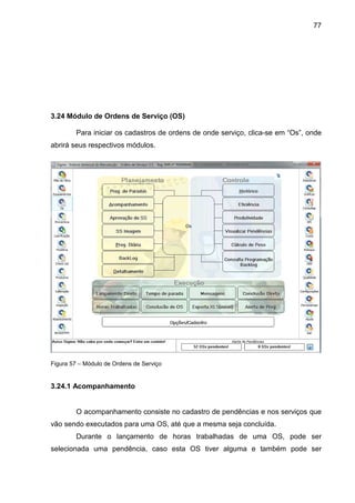 77
3.24 Módulo de Ordens de Serviço (OS)
Para iniciar os cadastros de ordens de onde serviço, clica-se em “Os”, onde
abrirá seus respectivos módulos.
Figura 57 – Módulo de Ordens de Serviço
3.24.1 Acompanhamento
O acompanhamento consiste no cadastro de pendências e nos serviços que
vão sendo executados para uma OS, até que a mesma seja concluída.
Durante o lançamento de horas trabalhadas de uma OS, pode ser
selecionada uma pendência, caso esta OS tiver alguma e também pode ser
 