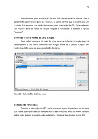 79
Normalmente, para a execução de uma OS são necessários mão de obra e
geralmente algum tipo de peça ou recursos. O sigma permite que o usuário faça um
controle dos recursos que estão disponíveis para realização da OS. Para cadastrar
um recurso deve se clicar na opção “opções e cadastros” e acessar a opção
“recursos”.
Definindo recurso de Mão de Obra e peças
Para definir recursos de mão de obra, deve se informar à função que irá
desempenhar a OS. Para selecionar uma função deixa se o campo “função” em
modo de edição e usa se a opção seleção do sigma.
Figura 59 – Definindo Mão de Obra e peças
Cadastrando Pendências
Durante a execução da OS, podem ocorrer alguns imprevistos ou atrasos
que fazem com que o serviço demore mais a ser concluído. Para ter maior controle
sobre estes atrasos o usuário pode cadastrar e relacionar pendências a uma OS.
 