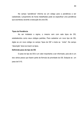 80
No campo “pendência” informa se um código para a pendência a ser
cadastrada. Lançamento de horas trabalhadas pode se especificar uma pendência
que aconteceu durante a execução de uma OS.
Tipos de Pendência
Ao ser instalado o sigma, o mesmo vem com sete tipos de OS,
estabelecidos como seus códigos padrões. Para cadastrar um novo tipo de OS,
digita se um novo código no campo “tipos de OS” e tecla se “enter”. No campo
“descrição” deve se inserir os tipos.
Definindo peso do tipo de OS
O peso do tipo de OS é um valor importante a ser informado, pois ele é um
dos vários pesos que fazem parte da fórmula da prioridade da OS. Estipula se um
peso de 0-10.
 