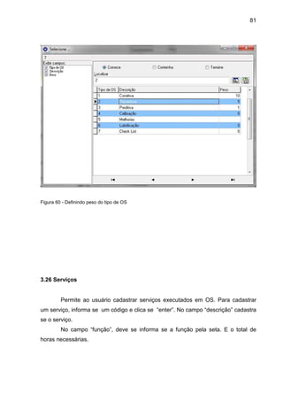81
Figura 60 - Definindo peso do tipo de OS
3.26 Serviços
Permite ao usuário cadastrar serviços executados em OS. Para cadastrar
um serviço, informa se um código e clica se “enter”. No campo “descrição” cadastra
se o serviço.
No campo “função”, deve se informa se a função pela seta. E o total de
horas necessárias.
 