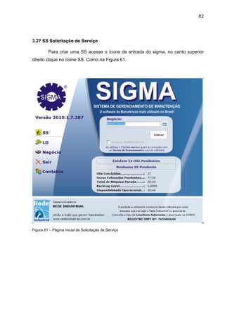 82
3.27 SS Solicitação de Serviço
Para criar uma SS acesse o ícone de entrada do sigma, no canto superior
direito clique no ícone SS. Como na Figura 61.
Figura 61 – Página inicial de Solicitação de Serviço
 