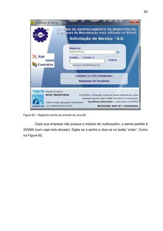 83
Figura 62 – Digitando senha de entrada de uma SS
Caso sua empresa não possua o módulo de multiusuário, a senha padrão é
SIGMA (com caps lock ativado). Digita se a senha e clica se no botão “enter”. Como
na Figura 62.
 
