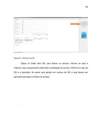 84
Figura 63 – Abrindo uma SS
Clique no botão abrir SS, para liberar os campos. Informa se qual a
máquina, tag e equipamento serão feita a solicitação de serviço. Informa se o tipo de
OS e a descrição. Ao salvar será gerado um numero de SS, o qual devera ser
aprovado para gerar a Ordem de serviço.
.
 