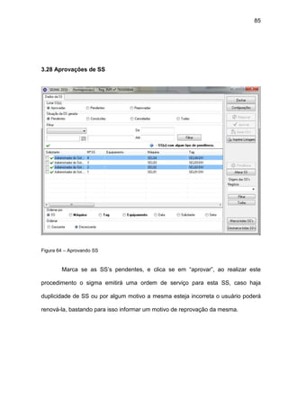 85
3.28 Aprovações de SS
Figura 64 – Aprovando SS
Marca se as SS’s pendentes, e clica se em “aprovar”, ao realizar este
procedimento o sigma emitirá uma ordem de serviço para esta SS, caso haja
duplicidade de SS ou por algum motivo a mesma esteja incorreta o usuário poderá
renová-la, bastando para isso informar um motivo de reprovação da mesma.
 