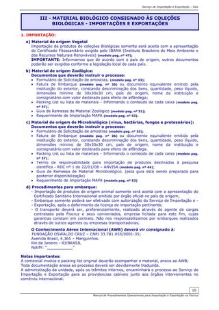 Serviço de Importação e Exportação – Siex
Manual de Procedimentos Operacionais para Importação e Exportação na Fiocruz
10
1. IMPORTAÇÃO:
a) Material de origem Vegetal
Importação de produtos de coleções Biológicas somente será aceita com a apresentação
do Certificado Fitossanitário exigido pelo IBAMA (Instituto Brasileiro do Meio Ambiente e
dos Recursos Naturais Renováveis) (modelo pag. nº 47);
IMPORTANTE: Informamos que de acordo com o país de origem, outros documentos
poderão ser exigidos conforme a legislação local de cada país.
b) Material de origem Zoológica:
Documentos que deverão instruir o processo:
• Formulário de Solicitação de amostras. (modelo pag. nº 33);
• Fatura de Embarque (modelo pag. nº 36) ou documento equivalente emitido pela
instituição do exterior, constando descriminação dos bens, quantidade, peso líquido,
dimensões mínimo de 30x30x30 cm, país de origem, nome da instituição e
consignatário com valor declarado para efeito de alfândega;
• Packing List ou lista de materiais - Informando o conteúdo de cada caixa (modelo pag.
nº 37);
• Guia de Remessa de Material Zoológico (modelo pag. nº 51);
• Requerimento de Importação MAPA (modelo pag. nº 53).
c) Material de origem de Microbiológica (vírus, bactérias, fungos e protozoários):
Documentos que deverão instruir o processo:
• Formulário de Solicitação de amostras (modelo pag. nº 33);
• Fatura de Embarque (modelo pag. nº 36) ou documento equivalente emitido pela
instituição do exterior, constando descriminação dos bens, quantidade, peso líquido,
dimensões mínimo de 30x30x30 cm, país de origem, nome da instituição e
consignatário com valor declarado para efeito de alfândega.
• Packing List ou lista de materiais - Informando o conteúdo de cada caixa (modelo pag.
nº 37);
• Termo de responsabilidade para importação de produtos destinados à pesquisa
científica - RDC nº 1 de 22/01/08 – ANVISA (modelo pag. nº 44);
• Guia de Remessa de Material Microbiológico. (esta guia está sendo preparada para
posterior disponibilização)
• Requerimento de Importação MAPA (modelo pag. nº 53)
d) Procedimentos para embarque:
- Importação de produtos de origem animal somente será aceita com a apresentação do
Certificado Sanitário Internacional emitido por órgão oficial no país de origem;
- Embarque somente poderá ser efetivado com autorização do Serviço de Importação e -
- Exportação, após o deferimento da licença de importação pertinente;
- O transporte deverá ser, preferencialmente, realizado através do agente de cargas
contratado pela Fiocruz e seus conveniados, empresa licitada para este fim, cujas
garantias constam em contrato. Não nos responsabilizamos por embarques realizados
através de outros agentes ou empresas transportadoras;
O Conhecimento Aéreo Internacional (AWB) deverá vir consignado à:
FUNDAÇÃO OSWALDO CRUZ – CNPJ 33.781.055/0001-35;
Avenida Brasil, 4.365 – Manguinhos.
Rio de Janeiro - RJ/BRASIL
NotifY: “___________”
Notas importantes:
A comercial invoice e packing list original deverão acompanhar o material, anexo ao AWB;
Toda documentação anexa ao processo deverá ser devidamente traduzida.
A administração da unidade, após os trâmites internos, encaminhará o processo ao Serviço de
Importação e Exportação para as providencias cabíveis junto aos órgãos intervenientes no
comércio internacional.
III - MATERIAL BIOLÓGICO CONSIGNADO ÀS COLEÇÕES
BIOLÓGICAS - IMPORTAÇÕES E EXPORTAÇÕES
 