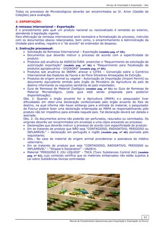 Serviço de Importação e Exportação – Siex
Manual de Procedimentos Operacionais para Importação e Exportação na Fiocruz
11
Todos os processos de Microbiológicos deverão ser encaminhados ao Sr. Arion (Gestão de
Coleções) para avaliação.
2. EXPORTAÇÃO:
A remessa internacional – Exportação:
É o procedimento pelo qual um produto nacional ou nacionalizado é remetido ao exterior,
atendendo à legislação vigente.
Para efetivação da remessa internacional será necessária a formalização do processo, instruído
com os documentos abaixo relacionados, bem como, o encaminhamento à Administração da
Unidade para análise, registro e o “de acordo” do ordenador de despesa;
1. Instrução processual:
• Solicitação de Remessa Internacional – Exportação (modelo pag. nº 39);
• Documentos que deverão instruir o processo de acordo com a especificidade do
produto:
• Produtos sob anuência da AGRICULTURA: preencher o “Requerimento de solicitação de
autorização exportação” (modelo pag. nº 56) e “Requerimento para fiscalização de
produtos agropecuários - VIGIAGRO” (modelo pag. nº 59);
• Produtos sob anuência do IBAMA: anexar o CITES – Convenção sobre o Comércio
Internacional das Espécies da Fauna e da Flora Silvestres Ameaçadas de Extinção.
• Produtos de origem animal ou vegetal - Autorização de Importação (Import Permit) ou
documento equivalente emitido pelo órgão do Ministério da Agricultura do país de
destino informando os requisitos sanitários do país importador;
• Guia de Remessa de Material Zoológico (modelo pag. nº 51) ou Guia de Remessa de
Material Microbiológico. (esta guia está sendo preparada para posterior
disponibilização).
Obs. 1: Quando o órgão anuente for a Agricultura (MAPA) e o pesquisador tiver
dificuldades em obter uma Declaração confeccionada pelo órgão anuente do País de
destino, na qual informa não haver embargo para a entrada do material, o pesquisador
da Fiocruz poderá fazer uma declaração endereçada ao MAPA se responsabilizando pelo
produto não ter impeditivo para entrada naquele país. Tal declaração deverá ser datada e
assinada.
Obs. 2: Os documentos acima não poderão ser perfurados, rasurados ou carimbados. Os
originais deverão ser encaminhados em envelope e uma cópia anexando ao processo.
• Declarações que deverão instruir o processo de acordo com especificidade de produto:
• Em se tratando de produto que NÃO seja “CONTAGIOSO, RADIOATIVO, PERIGOSO ou
INFLAMÁVEL” – declaração em português e inglês (modelo pag. nº 40) assinada pelo
requisitante;
• Obs.: No caso de material de origem animal providenciar a assinatura do médico
veterinário.
• Em se tratando de produto que seja “CONTAGIOSO, RADIOATIVO, PERIGOSO ou
INFLAMÁVEL” - “Shipper’s Declaration” - UN2814.
• Material “PERIGOSO E /OU LÍQUIDO” - TSCA (Toxic Substances Control Act) (modelo
pag. nº 42), cujo conteúdo certifica que os materiais embarcados não estão sujeitos à
Lei sobre Substâncias tóxicas controladas
 