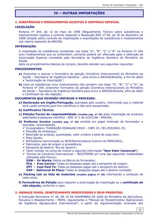Serviço de Importação e Exportação – Siex
Manual de Procedimentos Operacionais para Importação e Exportação na Fiocruz
12
1. SUBSTÂNCIAS E MEDICAMENTOS SUJEITOS À CONTROLE ESPECIAL
LEGISLAÇÃO:
Portaria nº 344, de 12 de maio de 1998 (Regulamento Técnico sobre substâncias e
medicamentos sujeitos a controle especial) e Resolução RDC nº 99, de 30 de dezembro de
2008 (Dispõe sobre controle de importações e exportações de substâncias e medicamentos
sob regime especial) da ANVISA.
INTRODUÇÃO:
A importação de substâncias constantes nas listas “A”, “B”, “C” e “D” na Portaria nº 344
e/ou medicamentos que as contenham, somente poderá ser efetivada após a obtenção de
Autorização Especial concedida pela Secretária de Vigilância Sanitária do Ministério da
Saúde.
Após os procedimentos básicos de compra, deverão atender aos seguintes requisitos:
PROCEDIMENTOS:
a) Preencher e assinar o formulário de petição (Comércio Internacional) do Ministério da
Saúde – Secretaria de Vigilância Sanitária - para envio a ANVISA/Brasília, a fim de obter
a “autorização de importação”;
b) Caso as substâncias e/ou medicamentos não constem nas listas “A”, “B”, “C” e “D”, da
Portaria nº 344, preencher formulário de petição (Comércio Internacional) do Ministério
da Saúde – Secretaria de Vigilância Sanitária para envio a ANVISA/Brasília, afim de obter
o Certificado de não-objeção;
DOCUMENTOS QUE DEVERÃO INSTRUIR O PROCESSO:
a) Declaração em Inglês/Português, assinadas pelo usuário, informando que o material
será usado somente para fins científicos e não será reexportado;
b) Justificativa Técnica;
c) Petição/Termo de responsabilidade (modelo pag. nº 44) para importação de produtos
destinados à pesquisa científica - RDC nº 1 de 22/01/08 - ANVISA;
d) Proforma Invoice (modelo pag. nº 34) emitida em papel timbrado do fornecedor e
assinada, contemplando:
Consignatário: FUNDAÇÃO OSWALDO CRUZ – CNPJ 33..781.055/0001-35;
Previsão de embarque;
Descrição do produto, quantidade, valor unitário e total de cada item;
Peso líquido;
SH/Sistema harmonizado ou NCM/Nomenclatura Comum do MERCOSUL;
Fabricante, país de origem e procedência;
Aeroporto de destino “Rio de Janeiro”;
Fazer constar no corpo da invoice a seguinte informação “Sem Valor Comercial”;
Termos de Comércio Internacional – INCOTERMS em uma das seguintes modalidades
utilizadas pela Fiocruz:
EXW - Ex Works: Retira na fábrica do fornecedor;
FCA - Free Carrier: Todas as despesas pagas até o aeroporto de origem;
CPT - Cust Paid To: Todas as despesas pagas até o aeroporto de destino;
DAP - Delivered At Place: Todas as despesas pagas até o destino nomeado.
e) Packing List ou lista de materiais (modelo página nº 36) informando o conteúdo de
cada caixa;
f) Formulários de Petição para requerer a autorização de importação ou o certificado de
não objeção, conforme o caso.
2. ANIMAIS VIVOS, GENETICAMENTE MODIFICADOS E SEUS PRODUTOS:
A Instrução Normativa nº 36, DE 10 DE NOVEMBRO DE 2006 do Ministério da Agricultura,
Pecuária e Abastecimento - MAPA, regulamenta o “Manual de Procedimentos Operacionais
da Vigilância Agropecuária Internacional”, a partir da regulamentação emanada dos
IV – OUTRAS IMPORTAÇÕES
 