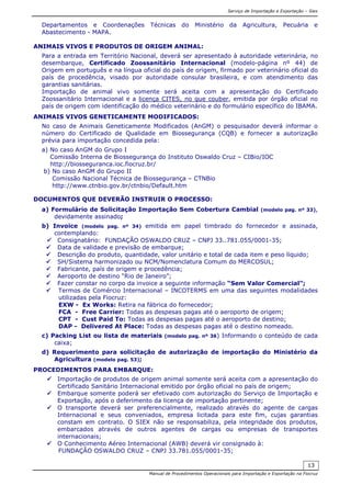 Serviço de Importação e Exportação – Siex
Manual de Procedimentos Operacionais para Importação e Exportação na Fiocruz
13
Departamentos e Coordenações Técnicas do Ministério da Agricultura, Pecuária e
Abastecimento - MAPA.
ANIMAIS VIVOS E PRODUTOS DE ORIGEM ANIMAL:
Para a entrada em Território Nacional, deverá ser apresentado à autoridade veterinária, no
desembarque, Certificado Zoossanitário Internacional (modelo-página nº 44) de
Origem em português e na língua oficial do país de origem, firmado por veterinário oficial do
país de procedência, visado por autoridade consular brasileira, e com atendimento das
garantias sanitárias.
Importação de animal vivo somente será aceita com a apresentação do Certificado
Zoossanitário Internacional e a licença CITES, no que couber, emitida por órgão oficial no
país de origem com identificação do médico veterinário e do formulário específico do IBAMA.
ANIMAIS VIVOS GENETICAMENTE MODIFICADOS:
No caso de Animais Geneticamente Modificados (AnGM) o pesquisador deverá informar o
número do Certificado de Qualidade em Biossegurança (CQB) e fornecer a autorização
prévia para importação concedida pela:
a) No caso AnGM do Grupo I
Comissão Interna de Biossegurança do Instituto Oswaldo Cruz – CIBio/IOC
http://biosseguranca.ioc.fiocruz.br/
b) No caso AnGM do Grupo II
Comissão Nacional Técnica de Biossegurança – CTNBio
http://www.ctnbio.gov.br/ctnbio/Default.htm
DOCUMENTOS QUE DEVERÃO INSTRUIR O PROCESSO:
a) Formulário de Solicitação Importação Sem Cobertura Cambial (modelo pag. nº 33),
devidamente assinado;
b) Invoice (modelo pag. nº 34) emitida em papel timbrado do fornecedor e assinada,
contemplando:
Consignatário: FUNDAÇÃO OSWALDO CRUZ – CNPJ 33..781.055/0001-35;
Data de validade e previsão de embarque;
Descrição do produto, quantidade, valor unitário e total de cada item e peso líquido;
SH/Sistema harmonizado ou NCM/Nomenclatura Comum do MERCOSUL;
Fabricante, país de origem e procedência;
Aeroporto de destino “Rio de Janeiro”;
Fazer constar no corpo da invoice a seguinte informação “Sem Valor Comercial”;
Termos de Comércio Internacional – INCOTERMS em uma das seguintes modalidades
utilizadas pela Fiocruz:
EXW - Ex Works: Retira na fábrica do fornecedor;
FCA - Free Carrier: Todas as despesas pagas até o aeroporto de origem;
CPT - Cust Paid To: Todas as despesas pagas até o aeroporto de destino;
DAP - Delivered At Place: Todas as despesas pagas até o destino nomeado.
c) Packing List ou lista de materiais (modelo pag. nº 36) Informando o conteúdo de cada
caixa;
d) Requerimento para solicitação de autorização de importação do Ministério da
Agricultura (modelo pag. 53);
PROCEDIMENTOS PARA EMBARQUE:
Importação de produtos de origem animal somente será aceita com a apresentação do
Certificado Sanitário Internacional emitido por órgão oficial no país de origem;
Embarque somente poderá ser efetivado com autorização do Serviço de Importação e
Exportação, após o deferimento da licença de importação pertinente;
O transporte deverá ser preferencialmente, realizado através do agente de cargas
Internacional e seus conveniados, empresa licitada para este fim, cujas garantias
constam em contrato. O SIEX não se responsabiliza, pela integridade dos produtos,
embarcados através de outros agentes de cargas ou empresas de transportes
internacionais;
O Conhecimento Aéreo Internacional (AWB) deverá vir consignado à:
FUNDAÇÃO OSWALDO CRUZ – CNPJ 33.781.055/0001-35;
 