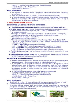 Serviço de Importação e Exportação – Siex
Manual de Procedimentos Operacionais para Importação e Exportação na Fiocruz
14
Notify: “...” (Depto ou unidade do usuário final/beneficiário)
Avenida Brasil, 4.365 – Manguinhos.
Rio de Janeiro - RJ/BRASIL
Notas importantes:
Os originais da comercial invoice e do packing list deverão acompanhar o material,
anexo ao AWB;
Toda documentação anexa ao processo deverá ser devidamente traduzida;
A administração da unidade, após os trâmites internos, encaminhará o processo ao
Serviço de Importação e Exportação para as providências cabíveis junto aos órgãos
intervenientes no comércio internacional.
3. PRODUTOS DE ORIGEM VEGETAL
DOCUMENTOS QUE DEVERÃO INSTRUIR O PROCESSO:
a) Formulário de Solicitação Importação Sem Cobertura Cambial (modelo pag. nº 33);
b) Invoice (modelo pag. nº 34) - emitida em papel timbrado pelo Fornecedor, contemplando:
Consignatário: FUNDAÇÃO OSWALDO CRUZ – CNPJ 33.781.055/0001-35;
Previsão de embarque;
Descrição do produto, quantidade, valor unitário e total de cada item e peso líquido;
SH/Sistema harmonizado ou NCM/Nomenclatura Comum do MERCOSUL;
Fabricante, país de origem e procedência;
Aeroporto de destino “Rio de Janeiro”;
Fazer constar no corpo da invoice a seguinte informação “Sem Valor Comercial”;
Termos de Comércio Internacional – INCOTERMS em uma das seguintes modalidades
utilizadas pela Fiocruz:
EXW - Ex Works: Retira na fábrica do fornecedor;
FCA - Free Carrier: Todas as despesas pagas até o aeroporto de origem;
CPT - Cust Paid To: Todas as despesas pagas até o aeroporto de destino;
DAP - Delivered At Place: Todas as despesas pagas até o destino nomeado.
c) Packing List (modelo pag. nº 35) ou lista de materiais informando o conteúdo de cada
caixa;
d) Certificado Fitossanitário (modelo pag. nº 47) exigido pelo IBAMA (Instituto Brasileiro
do Meio Ambiente e dos Recursos Naturais Renováveis);
PROCEDIMENTOS PARA EMBARQUE:
Embarque somente poderá ser efetivado com autorização do Serviço de Importação e
Exportação, após o deferimento da licença de importação pertinente;
O transporte deverá ser preferencialmente, realizado através do agente de cargas
Internacional e seus conveniados, empresa licitada para este fim, cujas garantias
constam em contrato. O SIEX não se responsabiliza, pela integridade dos produtos,
embarcados através de outros agentes de cargas ou empresas de transportes
internacionais;
O Conhecimento Aéreo Internacional (AWB) deverá vir consignado à:
FUNDAÇÃO OSWALDO CRUZ – CNPJ 33.781.055/0001-35;
Notify: “...” (Depto ou unidade do usuário final/beneficiário)
Avenida Brasil, 4.365 – Manguinhos.
Rio de Janeiro - RJ/BRASIL
Notas importantes:
Os originais da invoice e do packing list deverão acompanhar o material, anexo ao AWB;
Toda documentação anexa ao processo deverá ser devidamente traduzida.
A administração da unidade, após os trâmites internos, encaminhará o processo ao
Serviço de Importação e Exportação para as providências cabíveis junto aos órgãos
intervenientes no comércio internacional.
 