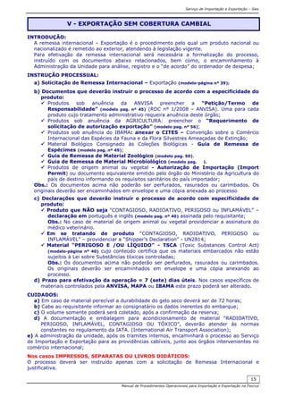 Serviço de Importação e Exportação – Siex
Manual de Procedimentos Operacionais para Importação e Exportação na Fiocruz
15
INTRODUÇÃO:
A remessa internacional – Exportação é o procedimento pelo qual um produto nacional ou
nacionalizado é remetido ao exterior, atendendo à legislação vigente.
Para efetivação da remessa internacional será necessária a formalização do processo,
instruído com os documentos abaixo relacionados, bem como, o encaminhamento à
Administração da Unidade para análise, registro e o “de acordo” do ordenador de despesa;
INSTRUÇÃO PROCESSUAL:
a) Solicitação de Remessa Internacional – Exportação (modelo-página nº 39);
b) Documentos que deverão instruir o processo de acordo com a especificidade do
produto:
Produtos sob anuência da ANVISA preencher a “Petição/Termo de
Responsabilidade” (modelo pag. nº 45) (RDC nº 1/2008 – ANVISA). Uma para cada
produto cujo tratamento administrativo requeira anuência deste órgão;
Produtos sob anuência da AGRICULTURA: preencher o “Requerimento de
solicitação de autorização exportação” (modelo pag. nº 56);
Produtos sob anuência do IBAMA: anexar o CITES – Convenção sobre o Comércio
Internacional das Espécies da Fauna e da Flora Silvestres Ameaçadas de Extinção;
Material Biológico Consignado às Coleções Biológicas - Guia de Remessa de
Espécimes (modelo pag. nº 49);
Guia de Remessa de Material Zoológico (modelo pag. 50).
Guia de Remessa de Material Microbiológico (modelo pag. ).
Produtos de origem animal ou vegetal - Autorização de Importação (Import
Permit) ou documento equivalente emitido pelo órgão do Ministério da Agricultura do
país de destino informando os requisitos sanitários do país importador;
Obs.: Os documentos acima não poderão ser perfurados, rasurados ou carimbados. Os
originais deverão ser encaminhados em envelope e uma cópia anexada ao processo
c) Declarações que deverão instruir o processo de acordo com especificidade de
produto:
Produto que NÃO seja “CONTAGIOSO, RADIOATIVO, PERIGOSO ou INFLAMÁVEL” –
declaração em português e inglês (modelo pag. nº 40) assinada pelo requisitante;
Obs.: No caso de material de origem animal ou vegetal providenciar a assinatura do
médico veterinário.
Em se tratando de produto “CONTAGIOSO, RADIOATIVO, PERIGOSO ou
INFLAMÁVEL” – providenciar a “Shipper’s Declaration” - UN2814;
Material “PERIGOSO E /OU LÍQUIDO” - TSCA (Toxic Substances Control Act)
(modelo-página nº 40) cujo conteúdo certifica que os materiais embarcados não estão
sujeitos à Lei sobre Substâncias tóxicas controladas;
Obs.: Os documentos acima não poderão ser perfurados, rasurados ou carimbados.
Os originais deverão ser encaminhados em envelope e uma cópia anexando ao
processo.
d) Prazo para efetivação da operação = 7 (sete) dias úteis. Nos casos específicos de
materiais controlados pela ANVISA, MAPA ou IBAMA este prazo poderá ser alterado.
CUIDADOS:
a) Em caso de material perecível a durabilidade do gelo seco deverá ser de 72 horas;
b) Cabe ao requisitante informar ao consignatário os dados inerentes do embarque;
c) O volume somente poderá será coletado, após a confirmação da reserva;
d) A documentação e embalagem para acondicionamento de material “RADIOATIVO,
PERIGOSO, INFLAMÁVEL, CONTAGIOSO OU TÓXICO”, deverão atender às normas
constantes no regulamento da IATA. (International Air Transport Association);
e) A administração da unidade, após os tramites internos, encaminhará o processo ao Serviço
de Importação e Exportação para as providências cabíveis, junto aos órgãos intervenientes no
comércio internacional;
Nos casos IMPRESSOS, SEPARATAS OU LIVROS DIDÁTICOS:
O processo deverá ser instruído apenas com a solicitação de Remessa Internacional e
justificativa.
V - EXPORTAÇÃO SEM COBERTURA CAMBIAL
 