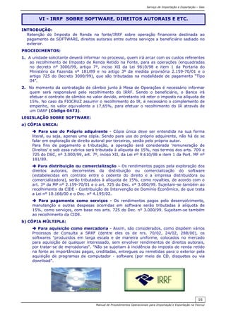 Serviço de Importação e Exportação – Siex
Manual de Procedimentos Operacionais para Importação e Exportação na Fiocruz
16
INTRODUÇÃO:
Retenção do Imposto de Renda na fonte/IRRF sobre operação financeira destinada ao
pagamento de SOFTWARE, direitos autorais entre outros serviços a beneficiário sediado no
exterior.
PROCEDIMENTOS:
1. A unidade solicitante deverá informar no processo, quem irá arcar com os custos referentes
ao recolhimento de Imposto de Renda Retido na Fonte, para as operações (enquadradas
no decreto nº 3000/99, artigo 7º, inciso XII da Lei 9610/98 e item 1 da Portaria do
Ministério da Fazenda nº 181/89 e no artigo 3º da medida provisória 2.159-70/01 e o
artigo 725 do Decreto 3000/99), que são tributadas na modalidade de pagamento “Tipo
04”.
2. No momento da contratação de câmbio junto à Mesa de Operações é necessário informar
quem será responsável pelo recolhimento do IRRF. Sendo o beneficiário, o Banco irá
efetuar o contrato de câmbio no valor devido, entretanto irá reter o imposto na alíquota de
15%. No caso da FIOCRUZ assumir o recolhimento do IR, é necessário o complemento de
empenho, no valor equivalente a 17,65%, para efetuar o recolhimento do IR através de
um DARF (Código 0473).
LEGISLAÇÃO SOBRE SOFTWARE:
a) CÓPIA UNICA:
Para uso do Próprio adquirente - Cópia única deve ser entendida na sua forma
literal, ou seja, apenas uma cópia. Sendo para uso do próprio adquirente, não há de se
falar em exploração de direito autoral por terceiros, senão pelo próprio autor.
Para fins de pagamento e tributação, a operação será considerada 'remuneração de
Direitos' e sob essa rubrica será tributada à alíquota de 15%, nos termos dos arts. 709 e
725 do DEC, nº 3.000/99, art. 7º, inciso XII, da Lei nº 9.610/98 e item 1 da Port. MF nº
181/89.
Para distribuição ou comercialização – Os rendimentos pagos pela exploração dos
direitos autorais, decorrentes da distribuição ou comercialização do software
(estabelecidas em contrato entre o cedente do direito e a empresa distribuidora ou
comercializadora), serão tributados à alíquota de 15%, como royalties, de acordo com o
art. 3º da MP nº 2.159-70/01 e o art. 725 do Dec. nº 3.000/99. Sujeitam-se também ao
recolhimento da CIDE - Contribuição de Intervenção de Domínio Econômico, de que trata
a Lei nº 10.168/00 e o Dec. nº 4.195/02.
Para pagamento como serviços - Os rendimentos pagos pelo desenvolvimento,
manutenção e outras despesas ocorridas em software serão tributadas à alíquota de
15%, como serviços, com base nos arts. 725 do Dec. nº 3.000/99. Sujeitam-se também
ao recolhimento da CIDE.
b) CÓPIA MÚLTIPLA:
Para aquisição como mercadoria - Assim, são considerados, como dispõem vários
Processos de Consulta a SRRF (dentre eles os de nrs. 70/02, 24/02, 288/00), os
softwares "produzidos em larga escala e de maneira uniforme, colocados no mercado
para aquisição de qualquer interessado, sem envolver rendimentos de direitos autorais,
por tratar-se de mercadorias". "Não se sujeitam à incidência do imposto de renda retido
na fonte as importâncias pagas, creditadas, entregues ou remetidas para o exterior pela
aquisição de programas de computador - software (por meio de CD, disquetes ou via
download”.
VI - IRRF SOBRE SOFTWARE, DIREITOS AUTORAIS E ETC.
 