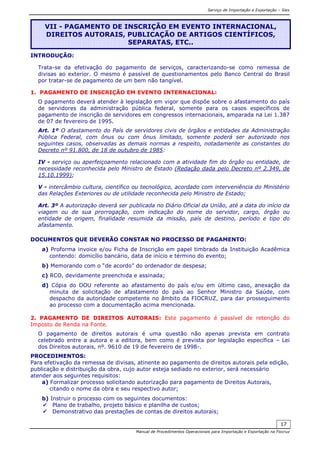 Serviço de Importação e Exportação – Siex
Manual de Procedimentos Operacionais para Importação e Exportação na Fiocruz
17
INTRODUÇÃO:
Trata-se da efetivação do pagamento de serviços, caracterizando-se como remessa de
divisas ao exterior. O mesmo é passível de questionamentos pelo Banco Central do Brasil
por tratar-se de pagamento de um bem não tangível.
1. PAGAMENTO DE INSCRIÇÃO EM EVENTO INTERNACIONAL:
O pagamento deverá atender à legislação em vigor que dispõe sobre o afastamento do país
de servidores da administração pública federal, somente para os casos específicos de
pagamento de inscrição de servidores em congressos internacionais, amparada na Lei 1.387
de 07 de fevereiro de 1995.
Art. 1º O afastamento do País de servidores civis de órgãos e entidades da Administração
Pública Federal, com ônus ou com ônus limitado, somente poderá ser autorizado nos
seguintes casos, observadas as demais normas a respeito, notadamente as constantes do
Decreto nº 91.800, de 18 de outubro de 1985:
IV - serviço ou aperfeiçoamento relacionado com a atividade fim do órgão ou entidade, de
necessidade reconhecida pelo Ministro de Estado (Redação dada pelo Decreto nº 2.349, de
15.10.1999);
V - intercâmbio cultura, científico ou tecnológico, acordado com interveniência do Ministério
das Relações Exteriores ou de utilidade reconhecida pelo Ministro de Estado;
Art. 3º A autorização deverá ser publicada no Diário Oficial da União, até a data do início da
viagem ou de sua prorrogação, com indicação do nome do servidor, cargo, órgão ou
entidade de origem, finalidade resumida da missão, país de destino, período e tipo do
afastamento.
DOCUMENTOS QUE DEVERÃO CONSTAR NO PROCESSO DE PAGAMENTO:
a) Proforma invoice e/ou Ficha de Inscrição em papel timbrado da Instituição Acadêmica
contendo: domicílio bancário, data de início e término do evento;
b) Memorando com o “de acordo” do ordenador de despesa;
c) RCO, devidamente preenchida e assinada;
d) Cópia do DOU referente ao afastamento do país e/ou em último caso, anexação da
minuta de solicitação de afastamento do país ao Senhor Ministro da Saúde, com
despacho da autoridade competente no âmbito da FIOCRUZ, para dar prosseguimento
ao processo com a documentação acima mencionada.
2. PAGAMENTO DE DIREITOS AUTORAIS: Este pagamento é passível de retenção do
Imposto de Renda na Fonte.
O pagamento de direitos autorais é uma questão não apenas prevista em contrato
celebrado entre a autora e a editora, bem como é prevista por legislação específica – Lei
dos Direitos autorais, nº. 9610 de 19 de fevereiro de 1998-.
PROCEDIMENTOS:
Para efetivação da remessa de divisas, atinente ao pagamento de direitos autorais pela edição,
publicação e distribuição da obra, cujo autor esteja sediado no exterior, será necessário
atender aos seguintes requisitos:
a) Formalizar processo solicitando autorização para pagamento de Direitos Autorais,
citando o nome da obra e seu respectivo autor;
b) Instruir o processo com os seguintes documentos:
Plano de trabalho, projeto básico e planilha de custos;
Demonstrativo das prestações de contas de direitos autorais;
VII - PAGAMENTO DE INSCRIÇÃO EM EVENTO INTERNACIONAL,
DIREITOS AUTORAIS, PUBLICAÇÃO DE ARTIGOS CIENTÍFICOS,
SEPARATAS, ETC..
 