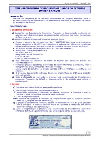 Serviço de Importação e Exportação – Siex
Manual de Procedimentos Operacionais para Importação e Exportação na Fiocruz
19
INTRODUÇÃO:
Trata-se da integralização de recursos provenientes de projetos assinados entre a
FIOCRUZ e Instituições no exterior e, de recebimentos referentes a pagamento de vendas
ou assinaturas de revistas.
PROCEDIMENTOS:
1. ORDEM DO EXTERIOR
a) Apresentar ao Departamento Econômico Financeiro a documentação pertinente do
recurso a ser integralizado para os procedimentos pertinentes tais como: formalização
de fonte recursos.
b) A Ordem de Pagamento deverá ocorrer da seguinte forma:
Constar o número da conta-corrente: 001223490001705008, onde os 03 primeiros
dígitos identificam o BB (001), os 5 seguintes a agência com dígito e os 10 últimos
números referem-se aos dados da conta a ser creditada, inclusive o dígito verificador;
Ser emitida através de mensagem SWIFT: MT103 – BRASBRRJRJO;
Beneficiário: Fundação Oswaldo Cruz
Av. Brasil, nº 4365
Manguinhos, Rio de Janeiro - RJ
CEP: 21.040-900
CNPJ: 33.781.055/0001-35
c) Para efetivação da conversão da ordem do exterior será necessário atender aos
seguintes requisitos:
Formalizar processo solicitando a conversão da ordem informando o remetente, valor e
cronograma de envio, fornecendo a fonte de recursos;
Anexar cópia de convênio ou projeto assinado entre a FIOCRUZ e a Instituição no
exterior.
d) O processo, devidamente instruído, deverá ser encaminhado ao SIEX para proceder
com a conversão;
e) Após a efetivação da conversão o processo será encaminhado ao Departamento
econômico Financeiro da DIRAD e posteriormente o da unidade para ciência e
arquivamento.
2. CHEQUE
a) Formalizar processo solicitando a conversão do cheque
b) Instruir o processo com os seguintes documentos:
Memorando, solicitando a conversão do cheque, contendo: A finalidade a que se
destina, o nome do emitente, número e valor do cheque
Cópia e original do cheque.
Obs.: Somente será possível a conversão de cheque de valor igual ou superior a quantia
de USD100, 00 (cem dólares americanos);
c) O processo, devidamente instruído, deverá ser encaminhado ao SIEX para proceder
com a conversão. A operação leva em média 45 (quarenta e cinco) dias, em virtude
do envio do cheque para compensação.
d) Após a integralização o processo será encaminhado ao Departamento econômico
Financeiro da DIRAD e posteriormente o da unidade para ciência e arquivamento.
VIII - RECEBIMENTO DE RECURSOS ORIUNDOS DO EXTERIOR
(ORDEM E CHEQUE)
 