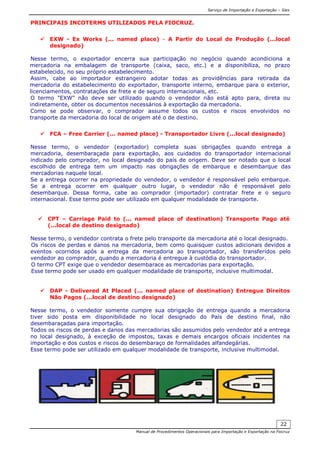 Serviço de Importação e Exportação – Siex
Manual de Procedimentos Operacionais para Importação e Exportação na Fiocruz
22
PRINCIPAIS INCOTERMS UTILIZADOS PELA FIOCRUZ.
EXW - Ex Works (... named place) - A Partir do Local de Produção (...local
designado)
Nesse termo, o exportador encerra sua participação no negócio quando acondiciona a
mercadoria na embalagem de transporte (caixa, saco, etc.) e a disponibiliza, no prazo
estabelecido, no seu próprio estabelecimento.
Assim, cabe ao importador estrangeiro adotar todas as providências para retirada da
mercadoria do estabelecimento do exportador, transporte interno, embarque para o exterior,
licenciamentos, contratações de frete e de seguro internacionais, etc.
O termo "EXW" não deve ser utilizado quando o vendedor não está apto para, direta ou
indiretamente, obter os documentos necessários à exportação da mercadoria.
Como se pode observar, o comprador assume todos os custos e riscos envolvidos no
transporte da mercadoria do local de origem até o de destino.
FCA – Free Carrier (... named place) - Transportador Livre (...local designado)
Nesse termo, o vendedor (exportador) completa suas obrigações quando entrega a
mercadoria, desembaraçada para exportação, aos cuidados do transportador internacional
indicado pelo comprador, no local designado do país de origem. Deve ser notado que o local
escolhido de entrega tem um impacto nas obrigações de embarque e desembarque das
mercadorias naquele local.
Se a entrega ocorrer na propriedade do vendedor, o vendedor é responsável pelo embarque.
Se a entrega ocorrer em qualquer outro lugar, o vendedor não é responsável pelo
desembarque. Dessa forma, cabe ao comprador (importador) contratar frete e o seguro
internacional. Esse termo pode ser utilizado em qualquer modalidade de transporte.
CPT – Carriage Paid to (... named place of destination) Transporte Pago até
(...local de destino designado)
Nesse termo, o vendedor contrata o frete pelo transporte da mercadoria até o local designado.
Os riscos de perdas e danos na mercadoria, bem como quaisquer custos adicionais devidos a
eventos ocorridos após a entrega da mercadoria ao transportador, são transferidos pelo
vendedor ao comprador, quando a mercadoria é entregue à custódia do transportador.
O termo CPT exige que o vendedor desembarace as mercadorias para exportação.
Esse termo pode ser usado em qualquer modalidade de transporte, inclusive multimodal.
DAP - Delivered At Placed (... named place of destination) Entregue Direitos
Não Pagos (...local de destino designado)
Nesse termo, o vendedor somente cumpre sua obrigação de entrega quando a mercadoria
tiver sido posta em disponibilidade no local designado do País de destino final, não
desembaraçadas para importação.
Todos os riscos de perdas e danos das mercadorias são assumidos pelo vendedor até a entrega
no local designado, à exceção de impostos, taxas e demais encargos oficiais incidentes na
importação e dos custos e riscos do desembaraço de formalidades alfandegárias.
Esse termo pode ser utilizado em qualquer modalidade de transporte, inclusive multimodal.
 