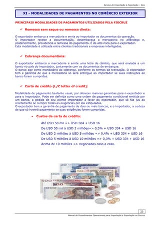 Serviço de Importação e Exportação – Siex
Manual de Procedimentos Operacionais para Importação e Exportação na Fiocruz
23
PRINCIPAIS MODALIDADES DE PAGAMENTOS UTILIZADOS PELA FIOCRUZ
Remessa sem saque ou remessa direta:
O exportador embarca a mercadoria e envia ao importador os documentos da operação.
O importador recebe a documentação, desembaraça a mercadoria na alfândega e,
posteriormente, providencia a remessa do pagamento. É de alto risco para o exportador.
Esta modalidade é utilizada entre clientes tradicionais e empresas interligadas.
Cobrança documentária:
O exportador embarca a mercadoria e emite uma letra de câmbio, que será enviada a um
banco no país do importador, juntamente com os documentos de embarque.
O banco age como mandatário da cobrança, conforme os termos da transação. O exportador
tem a garantia de que a mercadoria só será entregue ao importador se suas instruções ao
banco forem cumpridas.
Carta de crédito (L/C letter of credit):
Modalidade de pagamento bastante usual, por oferecer maiores garantias para o exportador e
para o importador. Pode ser definida como uma ordem de pagamento condicional emitida por
um banco, a pedido de seu cliente importador a favor do exportador, que só faz jus ao
recebimento se cumprir todas as exigências por ela estipuladas.
O exportador tem a garantia de pagamento de dois ou mais bancos; e o importador, a certeza
de que só haverá pagamento se suas exigências forem cumpridas.
• Custos da carta de crédito:
Até USD 50 mil => USD 584 + USD 16
De USD 50 mil à USD 2 milhões=> 0,5% + USD 334 + USD 16
De USD 2 milhões à USD 5 milhões => 0,4% + USD 334 + USD 16
De USD 5 milhões à USD 10 milhões => 0,3% + USD 334 + USD 16
Acima de 10 milhões => negociadas caso a caso.
XI - MODALIDADES DE PAGAMENTOS NO COMÉRCIO EXTERIOR
 