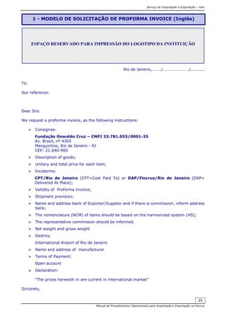 Serviço de Importação e Exportação – Siex
Manual de Procedimentos Operacionais para Importação e Exportação na Fiocruz
25
Rio de Janeiro,………/……………………./..........
To:
Our reference:
Dear Sirs
We request a proforma invoice, as the following instructions:
Consignee:
Fundação Oswaldo Cruz – CNPJ 33.781.055/0001-35
Av. Brasil, nº 4365
Manguinhos, Rio de Janeiro - RJ
CEP: 21.040-900
Description of goods;
Unitary and total price for each item;
Incoterms:
CPT/Rio de Janeiro (CPT=Cost Paid To) or DAP/Fiocruz/Rio de Janeiro (DAP=
Delivered At Place);
Validity of Proforma Invoice;
Shipment prevision;
Name and address bank of Exporter/Supplier and if there is commission, inform address
bank;
The nomenclature (NCM) of items should be based on the harmonized system (HS);
The representative commission should be informed.
Net weight and gross weight
Destiny:
International Airport of Rio de Janeiro
Name and address of manufacturer
Terms of Payment:
Open account
Declaration:
“The prices herewith in are current in international market”
Sincerely,
1 - MODELO DE SOLICITAÇÃO DE PROFORMA INVOICE (Inglês)
ESPAÇO RESERVADO PARA IMPRESSÃO DO LOGOTIPO DA INSTITUIÇÃO
 
