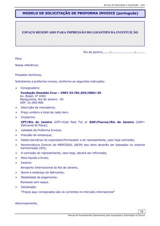 Serviço de Importação e Exportação – Siex
Manual de Procedimentos Operacionais para Importação e Exportação na Fiocruz
26
Rio de janeiro,......./......................../.........
Para:
Nossa referência:
Prezados Senhores,
Solicitamos a proforma invoice, conforme as seguintes instruções:
Consignatário:
Fundação Oswaldo Cruz – CNPJ 33.781.055/0001-35
Av. Brasil, nº 4365
Manguinhos, Rio de Janeiro - RJ
CEP: 21.040-900
Descrição da mercadoria;
Preço unitário e total de cada item;
Incoterms:
CPT/Rio de Janeiro (CPT=Cost Paid To) or DAP/Fiocruz/Rio de Janeiro (DAP=
Delivered At Place);
Validade da Proforma Invoice;
Previsão de embarque;
Dados bancários do exportador/fornecedor e do representante, caso haja comissão;
Nomenclatura Comum do MERCOSUL (NCM) dos itens deverão ser baseados no sistema
harmonizado (SH);
A comissão do representante, caso haja, deverá ser informada;
Peso líquido e bruto;
Destino:
Aeroporto Internacional do Rio de Janeiro;
Nome e endereço do fabricante;
Modalidade de pagamento:
Remessa sem saque.
Declaração:
“Preços aqui consignados são os correntes no mercado internacional”
Atenciosamente,
MODELO DE SOLICITAÇÃO DE PROFORMA INVOICE (português)
ESPAÇO RESERVADO PARA IMPRESSÃO DO LOGOTIPO DA INSTITUIÇÃO
 