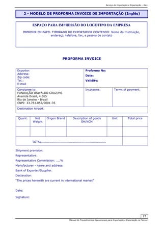 Serviço de Importação e Exportação – Siex
Manual de Procedimentos Operacionais para Importação e Exportação na Fiocruz
27
PROFORMA INVOICE
Exporter:
Address:
Zip code:
Tel.:
E-mail
Proforma No:
Date:
Validity:
Consignee to:
FUNDAÇÃO OSWALDO CRUZ/MS
Avenida Brasil, 4.365
Rio de Janeiro - Brasil
CNPJ: 33.781.055/0001-35
Incoterms: Terms of payment:
Destination Airport:
Quant. Net
Weight
Origen Brand Description of goods
SH/NCM
Unit Total price
TOTAL.................................................................
Shipment prevision:
Representative:
Representative Commission: …..%
Manufacturer - name and address:
Bank of Exporter/Supplier:
Declaration:
“The prices herewith are current in international market”
Date:
Signature:
2 - MODELO DE PROFORMA INVOICE DE IMPORTAÇÃO (Inglês)
ESPAÇO PARA IMPRESSÃO DO LOGOTIPO DA EMPRESA
IMPRIMIR EM PAPEL TIMBRADO DO EXPORTADOR CONTENDO: Nome da Instituição,
endereço, telefone, fax, e pessoa de contato
 