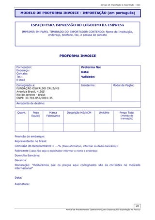 Serviço de Importação e Exportação – Siex
Manual de Procedimentos Operacionais para Importação e Exportação na Fiocruz
28
PROFORMA INVOICE
Fornecedor:
Endereço:
Contato:
Tel.:
E-mail
Proforma No:
Data:
Validade:
Consignado a:
FUNDAÇÃO OSWALDO CRUZ/MS
Avenida Brasil, 4.365
Rio de Janeiro - Brasil
CNPJ: 33.781.055/0001-35
Incoterms: Modal de Pagto:
Aeroporto de destino:
Quant. Peso
líquido
Marca
Fabricante
Descrição HS/NCM Unitário Preço Total
(moeda da
transação)
Previsão de embarque:
Representante no Brasil:
Comissão do Representante = ...% (Caso afirmativo, informar os dados bancários):
Fabricante (caso não seja o exportador informar o nome e endereço:
Domicílio Bancário:
Garantia:
Declaração: “Declaramos que os preços aqui consignados são os correntes no mercado
internacional”
Data:
Assinatura:
MODELO DE PROFORMA INVOICE - IMPORTAÇÃO (em português)
ESPAÇO PARA IMPRESSÃO DO LOGOTIPO DA EMPRESA
IMPRIMIR EM PAPEL TIMBRADO DO EXPORTADOR CONTENDO: Nome da Instituição,
endereço, telefone, fax, e pessoa de contato
 