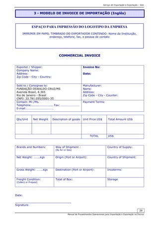 Serviço de Importação e Exportação – Siex
Manual de Procedimentos Operacionais para Importação e Exportação na Fiocruz
29
COMMERCIAL INVOICE
Exporter / Shipper:
Company Name:
Address:
Zip Code - City - Country:
Invoice No:
Date:
Sold to / Consignee to:
FUNDAÇÃO OSWALDO CRUZ/MS
Avenida Brasil, 4.365
Rio de Janeiro - Brasil
CNPJ: 33.781.055/0001-35
Manufacturer:
Name:
Address:
Zip Code - City - Counter:
Contact: Mr./Ms.
Telephone:...................... Fax:………………………
E-mail:……………………………….
Payment Terms:
Qty/Unit Net Weight Description of goods Unit Price US$ Total Amount US$
TOTAL US$
Brands and Numbers: Way of Shipment :
(By Air or Sea)
Country of Supply:
Net Weight: ……..kgs Origin (Port or Airport): Country of Shipment:
Gross Weight: ……..kgs Destination (Port or Airport): Incoterms:
Freight Condition:
(Collect or Prepaid)
Total of Box: Storage
Date:
_________________________________
Signature:
3 - MODELO DE INVOICE DE IMPORTAÇÃO (Inglês)
ESPAÇO PARA IMPRESSÃO DO LOGOTIPO DA EMPRESA
IMPRIMIR EM PAPEL TIMBRADO DO EXPORTADOR CONTENDO: Nome da Instituição,
endereço, telefone, fax, e pessoa de contato
 