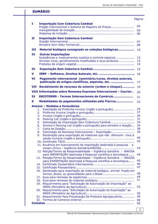 Serviço de Importação e Exportação – Siex
Manual de Procedimentos Operacionais para Importação e Exportação na Fiocruz
3
SUMÁRIO
Página
I Importação Com Cobertura Cambial
Pregão Internacional e Sistema de Registro de Preços........................
Inexigibilidade de licitação..............................................................
Dispensa de licitação......................................................................
II Importação Sem Cobertura Cambial
Doação Internacional.....................................................................
Amostra Sem Valor Comercial.........................................................
III Material biológico consignado as coleções biológicas...................
IV Outras Importações
Substâncias e medicamentos sujeitos a controle especial.....................
Animais vivos, geneticamente modificados e seus produtos.................
Produtos de origem vegetal.............................................................
IV Exportação Sem Cobertura Cambial............................................
V IRRF – Software, Direitos Autorais, etc. .....................................
VI Pagamento internacional (seminário/curso, direitos autorais,
publicação de artigos científicos, separata, etc. ........................
VII Recebimento de recursos do exterior (ordem e cheque).............
VIII Informações sobre Remessa Expressa Internacional – Courier..
IX INCOTERMS - Termos Internacionais de Comércio.....................
X Modalidades de pagamentos utilizadas pela Fiocruz..................
Anexos – Modelos e formulários
1. Solicitação de Proforma Invoice (inglês e português)......................
2. Proforma Invoice (inglês e português)..........................................
3. Invoice (inglês e português)........................................................
4. Packing List (inglês e português)..................................................
5. Solicitação de Importação Sem Cobertura Cambial.........................
6. Invoice e Packing List (inglês e português) para amostra e doação...
7. Carta de Doação........................................................................
8. Solicitação de Remessa Internacional – Exportação........................
9. Declaração para exportação de materiais que não oferecem risco à
saúde humana (inglês e português).............................................
10. Certificado TSCA........................................................................
11. Anuência em licenciamento de importação destinada à pesquisa e
ensaio clínico - Vigilância Sanitária/ANVISA..................................
12. Petição/Termo de Responsabilidade – Vigilância Sanitária - ANVISA
para IMPORTAÇÃO destinada à Pesquisa científica e tecnológica......
13. Petição/Termo de Responsabilidade – Vigilância Sanitária - ANVISA
para EXPORTAÇÃO destinada à Pesquisa científica e tecnológica......
14. Certificado Zoosanitário Internacional...........................................
15. Certificado Fitossanitário............................................................
16. Declaração para exportação de material biológico animal fixado em
formol, álcool, ou glutaraldeído para o Brasil.................................
17. Guia para remessa de espécimes.................................................
18. Guia para remessa de material zoológico......................................
19. Requerimento para “Solicitação de Autorização de Importação” ao
MAPA (Ministério da Agricultura).................................................
20. Requerimento para “Solicitação de Autorização de Exportação” ao
MAPA (Ministério da Agricultura).................................................
21. Requerimento Para Fiscalização De Produtos Agropecuários.............
22. Termos de Comercio exterior.......................................................
Contatos............................................................................................
04
05
06
07
08
10
12
13
14
15
16
17
19
20
21
23
25
27
29
31
33
34
38
39
40
42
43
44
45
46
47
48
49
51
53
56
59
60
65
 