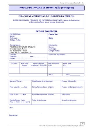 Serviço de Importação e Exportação – Siex
Manual de Procedimentos Operacionais para Importação e Exportação na Fiocruz
30
FATURA COMERCIAL
EXPORTADOR
Nome:
Endereço:
Código Postal:
Fatura No:
Date:
Consignatário:
FUNDAÇÃO OSWALDO CRUZ/MS
Avenida Brasil, 4.365
Rio de Janeiro - Brasil
CNPJ: 33.781.055/0001-35
Fabricante:
Nome:
Endereço:
Código Postal:
Contato:
Telefone:...................... Fax:.......................
E-mail:.............................
Forma de Pagamento
Qty/Unit Kgs/Peso
liquido
Descrição dos
produtos – SH/NCM
Preço unitário
US$
Valor total
US$
TOTAL US$ __________
Numero/Marca: Modalidade de embarque: Pais de fabricação:
Peso Líquido: ……..kgs Porto/Aeroporto de origem: País de embarque/origem:
Peso Bruto: ……..kgs Porto/Aeroporto de destino: Incoterms:
Condições do Frete:
(Pago no destino ou na origem)
Total de Volumes: Acondicionamento:
Data:
_________________________________
Assinatura:
MODELO DE INVOICE DE IMPORTAÇÃO (Português)
ESPAÇO PARA IMPRESSÃO DO LOGOTIPO DA EMPRESA
IMPRIMIR EM PAPEL TIMBRADO DO EXPORTADOR CONTENDO: Nome da Instituição,
endereço, telefone, fax, e pessoa de contato
 