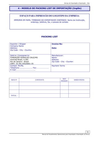 Serviço de Importação e Exportação – Siex
Manual de Procedimentos Operacionais para Importação e Exportação na Fiocruz
31
PACKING LIST
Exporter / Shipper
Company Name
Address:
Zip Code - City - Country
Invoice No:
Date:
Sold to / Consignee to:
FUNDAÇÃO OSWALDO CRUZ/MS
Avenida Brasil, 4.365
Rio de Janeiro - Brasil
CNPJ: 33.781.055/0001-35
Manufacturer:
Name:
Address:
Zip Code - City - Counter:
Contact: Mr/Ms.
Telephone:..................... Fax:………………………
E-mail:…………………………………..
Payment Terms
BOX Nº CONTENTS
NET
WEIGHT
DIMENTIONS
TOTAL -
4 - MODELO DE PACKING LIST DE IMPORTAÇÃO (Inglês)
ESPAÇO PARA IMPRESSÃO DO LOGOTIPO DA EMPRESA
IMPRIMIR EM PAPEL TIMBRADO DO EXPORTADOR CONTENDO: Nome da Instituição,
endereço, telefone, fax, e pessoa de contato
 