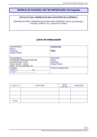 Serviço de Importação e Exportação – Siex
Manual de Procedimentos Operacionais para Importação e Exportação na Fiocruz
32
LISTA DE EMBALAGEM
EXPORTADOR
Nome:
Endereço:
Código Postal:
Invoice No:
Date:
Consignatário:
FUNDAÇÃO OSWALDO CRUZ/MS
Avenida Brasil, 4.365
Rio de Janeiro - Brasil
CNPJ: 33.781.055/0001-35
Fabricante:
Nome:
Endereço:
Código Postal:
Contato:
Telefone:....................... Fax:......................
E-mail:.................................
Forma de Pagamento:
CAIXA Nº CONTEÚDO
PESO
LÍQUIDO
DIMENSÕES
TOTAL
MODELO DE PACKING LIST DE IMPORTAÇÃO (Português)
ESPAÇO PARA IMPRESSÃO DO LOGOTIPO DA EMPRESA
IMPRIMIR EM PAPEL TIMBRADO DO EXPORTADOR CONTENDO: Nome da Instituição,
endereço, telefone, fax, e pessoa de contato
 