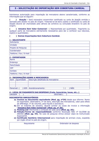 Serviço de Importação e Exportação – Siex
Manual de Procedimentos Operacionais para Importação e Exportação na Fiocruz
33
Solicitamos autorização para importação da mercadoria abaixo caracterizada, conforme as
informações que se seguem:
( ) Doação - Será necessário encaminhar certificado ou carta de doação emitida e
assinada pelo doador no país de origem. Tratando-se de bens usados o certificado ou carta de
doação deverá ser chancelada pela câmara de comércio ou consulado brasileiro no país de
origem;
( ) Amostra Sem Valor Comercial - ( Representada por quantidade, fragmento ou
qualquer parte da mercadoria estritamente necessários para dar a conhecer sua natureza,
espécie e quantidade);
( ) Outras Importações Sem Cobertura Cambial.
1 - SOLICITANTE
Solicitante
Unidade
Projeto de Pesquisa
Coordenador
Telefone / Fax / E-mail
2 - EXPORTADOR
Nome
Endereço
País/Cidade
CEP
Contato
Telefone / Fax / E-mail
3 - INFORMAÇÕES SOBRE A MERCADORIA
Item Quantidade Descrição detalhada da mercadoria
Perecível: ( ) SIM - Acondicionamento: ( ) NÃO
4 - LOCAL DE PAGAMENTO DAS DESPESAS (Frete, honorários, taxas, etc...)
ORIGEM ( ) DESTINO ( )
DOCUMENTOS OBRIGATÓRIOS:
a) Invoice ou documento equivalente (Mod. pg. nº34) desde que informe: Nome
do exportador, destinatário, nº de itens, descrição das mercadorias, valor para efeito
de alfândega, nº de volumes, peso líquido e assinatura.
b) Em se tratando de amostra, deverá constar no corpo da invoice a informação
“Amostra Sem Valor Comercial” (Mod. pg. nº 36).
c) Packing List informando o conteúdo de cada caixa (Mod. pg. 35);
d) Petição/Termo de responsabilidade conforme Resolução RDC nº 01/2008 da
ANVISA (Mod. pg. 44). No caso de pesquisa clínica anexar cópia do Comunicado
Especial/CE.
e) Certificado Sanitário Internacional para importação de animais vivos, expedido
por órgão oficial no país de origem.
Requisitante Ordenador de despesa
5 - SOLICITAÇÃO DE IMPORTAÇÃO SEM COBERTURA CAMBIAL
 