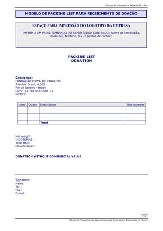 Serviço de Importação e Exportação – Siex
Manual de Procedimentos Operacionais para Importação e Exportação na Fiocruz
35
PACKING LIST
DONATION
Consignee:
FUNDAÇÃO OSWALDO CRUZ/MS
Avenida Brasil, 4.365
Rio de Janeiro - Brasil
CNPJ: 33.781.055/0001-35
NOTIFY:
Item Quant Description Box number
Total
Net weight:
INCOTERMS:
Total Box:
Manufacturer:
DONATION WITHOUT COMMERCIAL VALUE
Signature:
Name:
Tel.:
Fax.:
E-mail:
MODELO DE PACKING LIST PARA RECEBIMENTO DE DOAÇÃO
ESPAÇO PARA IMPRESSÃO DO LOGOTIPO DA EMPRESA
IMPRIMIR EM PAPEL TIMBRADO DO EXPORTADOR CONTENDO: Nome da Instituição,
endereço, telefone, fax, e pessoa de contato
 