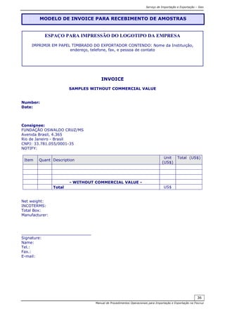 Serviço de Importação e Exportação – Siex
Manual de Procedimentos Operacionais para Importação e Exportação na Fiocruz
36
INVOICE
SAMPLES WITHOUT COMMERCIAL VALUE
Number:
Date:
Consignee:
FUNDAÇÃO OSWALDO CRUZ/MS
Avenida Brasil, 4.365
Rio de Janeiro - Brasil
CNPJ: 33.781.055/0001-35
NOTIFY:
Item Quant Description
Unit
(US$)
Total (US$)
- WITHOUT COMMERCIAL VALUE -
Total US$
Net weight:
INCOTERMS:
Total Box:
Manufacturer:
_____________________________
Signature:
Name:
Tel.:
Fax.:
E-mail:
MODELO DE INVOICE PARA RECEBIMENTO DE AMOSTRAS
ESPAÇO PARA IMPRESSÃO DO LOGOTIPO DA EMPRESA
IMPRIMIR EM PAPEL TIMBRADO DO EXPORTADOR CONTENDO: Nome da Instituição,
endereço, telefone, fax, e pessoa de contato
 