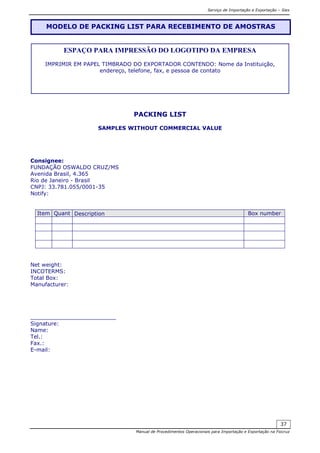 Serviço de Importação e Exportação – Siex
Manual de Procedimentos Operacionais para Importação e Exportação na Fiocruz
37
PACKING LIST
SAMPLES WITHOUT COMMERCIAL VALUE
Consignee:
FUNDAÇÃO OSWALDO CRUZ/MS
Avenida Brasil, 4.365
Rio de Janeiro - Brasil
CNPJ: 33.781.055/0001-35
Notify:
Item Quant Description Box number
Net weight:
INCOTERMS:
Total Box:
Manufacturer:
_________________________
Signature:
Name:
Tel.:
Fax.:
E-mail:
MODELO DE PACKING LIST PARA RECEBIMENTO DE AMOSTRAS
ESPAÇO PARA IMPRESSÃO DO LOGOTIPO DA EMPRESA
IMPRIMIR EM PAPEL TIMBRADO DO EXPORTADOR CONTENDO: Nome da Instituição,
endereço, telefone, fax, e pessoa de contato
 