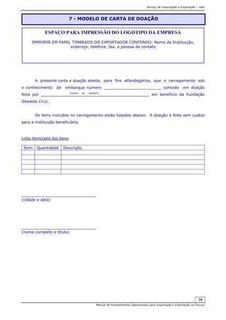 Serviço de Importação e Exportação – Siex
Manual de Procedimentos Operacionais para Importação e Exportação na Fiocruz
38
A presente carta e doação atesta, para fins alfandegários, que o carregamento sob
o conhecimento de embarque número ________________________ consiste em doação
feita por ____________(nome do doador)
_____________________ em benefício da Fundação
Oswaldo Cruz.
Os bens incluídos no carregamento estão listados abaixo. A doação é feita sem custos
para a instituição beneficiária.
Lista itemizada dos bens
Item Quantidade Descrição
_______________________________
(cidade e data)
_______________________________
(nome completo e título)
7 - MODELO DE CARTA DE DOAÇÃO
ESPAÇO PARA IMPRESSÃO DO LOGOTIPO DA EMPRESA
IMPRIMIR EM PAPEL TIMBRADO DO EXPORTADOR CONTENDO: Nome da Instituição,
endereço, telefone, fax, e pessoa de contato
 
