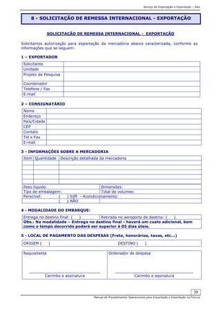 Serviço de Importação e Exportação – Siex
Manual de Procedimentos Operacionais para Importação e Exportação na Fiocruz
39
SOLICITAÇÃO DE REMESSA INTERNACIONAL - EXPORTAÇÃO
Solicitamos autorização para exportação da mercadoria abaixo caracterizada, conforme as
informações que se seguem:
1 – EXPORTADOR
Solicitante
Unidade
Projeto de Pesquisa
Coordenador
Telefone / Fax
E-mail
2 – CONSIGNATÁRIO
Nome
Endereço
País/Cidade
CEP
Contato
Tel e Fax
E-mail
3 - INFORMAÇÕES SOBRE A MERCADORIA
Item Quantidade Descrição detalhada da mercadoria
Peso líquido: Dimensões:
Tipo de embalagem: Total de volumes:
Perecível: ( ) SIM - Acondicionamento:
( ) NÃO
4 - MODALIDADE DO EMBARQUE:
Entrega no destino final: ( ) Retirada no aeroporto de destino: ( )
Obs.: Na modalidade – Entrega no destino final - haverá um custo adicional, bem
como o tempo decorrido poderá ser superior à 05 dias úteis.
5 - LOCAL DE PAGAMENTO DAS DESPESAS (Frete, honorários, taxas, etc...)
ORIGEM ( ) DESTINO ( )
Requisitante
______________________________
Carimbo e assinatura
Ordenador de despesa
_________________________________
Carimbo e assinatura
8 - SOLICITAÇÃO DE REMESSA INTERNACIONAL - EXPORTAÇÃO
 