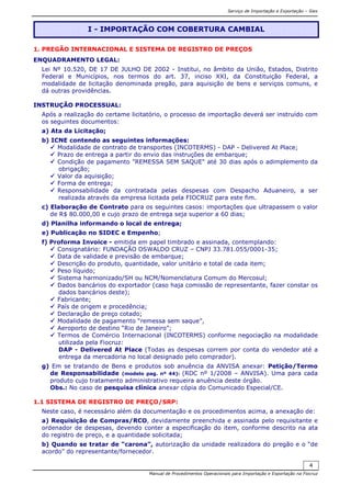Serviço de Importação e Exportação – Siex
Manual de Procedimentos Operacionais para Importação e Exportação na Fiocruz
4
1. PREGÃO INTERNACIONAL E SISTEMA DE REGISTRO DE PREÇOS
ENQUADRAMENTO LEGAL:
Lei Nº 10.520, DE 17 DE JULHO DE 2002 - Institui, no âmbito da União, Estados, Distrito
Federal e Municípios, nos termos do art. 37, inciso XXI, da Constituição Federal, a
modalidade de licitação denominada pregão, para aquisição de bens e serviços comuns, e
dá outras providências.
INSTRUÇÃO PROCESSUAL:
Após a realização do certame licitatório, o processo de importação deverá ser instruído com
os seguintes documentos:
a) Ata da Licitação;
b) ICNE contendo as seguintes informações:
Modalidade de contrato de transportes (INCOTERMS) - DAP - Delivered At Place;
Prazo de entrega a partir do envio das instruções de embarque;
Condição de pagamento "REMESSA SEM SAQUE" até 30 dias após o adimplemento da
obrigação;
Valor da aquisição;
Forma de entrega;
Responsabilidade da contratada pelas despesas com Despacho Aduaneiro, a ser
realizada através da empresa licitada pela FIOCRUZ para este fim.
c) Elaboração de Contrato para os seguintes casos: importações que ultrapassem o valor
de R$ 80.000,00 e cujo prazo de entrega seja superior a 60 dias;
d) Planilha informando o local de entrega;
e) Publicação no SIDEC e Empenho;
f) Proforma Invoice - emitida em papel timbrado e assinada, contemplando:
Consignatário: FUNDAÇÃO OSWALDO CRUZ – CNPJ 33.781.055/0001-35;
Data de validade e previsão de embarque;
Descrição do produto, quantidade, valor unitário e total de cada item;
Peso líquido;
Sistema harmonizado/SH ou NCM/Nomenclatura Comum do Mercosul;
Dados bancários do exportador (caso haja comissão de representante, fazer constar os
dados bancários deste);
Fabricante;
País de origem e procedência;
Declaração de preço cotado;
Modalidade de pagamento “remessa sem saque”,
Aeroporto de destino “Rio de Janeiro”;
Termos de Comércio Internacional (INCOTERMS) conforme negociação na modalidade
utilizada pela Fiocruz:
DAP - Delivered At Place (Todas as despesas correm por conta do vendedor até a
entrega da mercadoria no local designado pelo comprador).
g) Em se tratando de Bens e produtos sob anuência da ANVISA anexar: Petição/Termo
de Responsabilidade (modelo pag. nº 44): (RDC nº 1/2008 – ANVISA). Uma para cada
produto cujo tratamento administrativo requeira anuência deste órgão.
Obs.: No caso de pesquisa clínica anexar cópia do Comunicado Especial/CE.
1.1 SISTEMA DE REGISTRO DE PREÇO/SRP:
Neste caso, é necessário além da documentação e os procedimentos acima, a anexação de:
a) Requisição de Compras/RCO, devidamente preenchida e assinada pelo requisitante e
ordenador de despesas, devendo conter a especificação do item, conforme descrito na ata
do registro de preço, e a quantidade solicitada;
b) Quando se tratar de “carona”, autorização da unidade realizadora do pregão e o “de
acordo” do representante/fornecedor.
I - IMPORTAÇÃO COM COBERTURA CAMBIAL
 