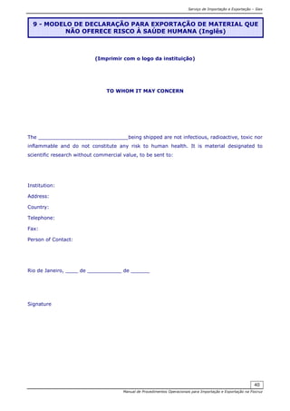 Serviço de Importação e Exportação – Siex
Manual de Procedimentos Operacionais para Importação e Exportação na Fiocruz
40
(Imprimir com o logo da instituição)
TO WHOM IT MAY CONCERN
The _____________________________being shipped are not infectious, radioactive, toxic nor
inflammable and do not constitute any risk to human health. It is material designated to
scientific research without commercial value, to be sent to:
Institution:
Address:
Country:
Telephone:
Fax:
Person of Contact:
Rio de Janeiro, ____ de ___________ de ______
Signature
9 - MODELO DE DECLARAÇÃO PARA EXPORTAÇÃO DE MATERIAL QUE
NÃO OFERECE RISCO À SAÚDE HUMANA (Inglês)
 