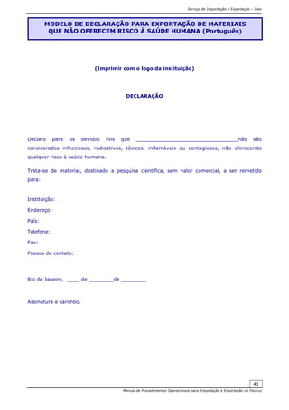 Serviço de Importação e Exportação – Siex
Manual de Procedimentos Operacionais para Importação e Exportação na Fiocruz
41
(Imprimir com o logo da instituição)
DECLARAÇÃO
Declaro para os devidos fins que _________________________________não são
considerados infecciosos, radioativos, tóxicos, inflamáveis ou contagiosos, não oferecendo
qualquer risco à saúde humana.
Trata-se de material, destinado a pesquisa científica, sem valor comercial, a ser remetido
para:
Instituição:
Endereço:
País:
Telefone:
Fax:
Pessoa de contato:
Rio de Janeiro, ____ de ________de ________
Assinatura e carimbo.
MODELO DE DECLARAÇÃO PARA EXPORTAÇÃO DE MATERIAIS
QUE NÃO OFERECEM RISCO À SAÚDE HUMANA (Português)
 